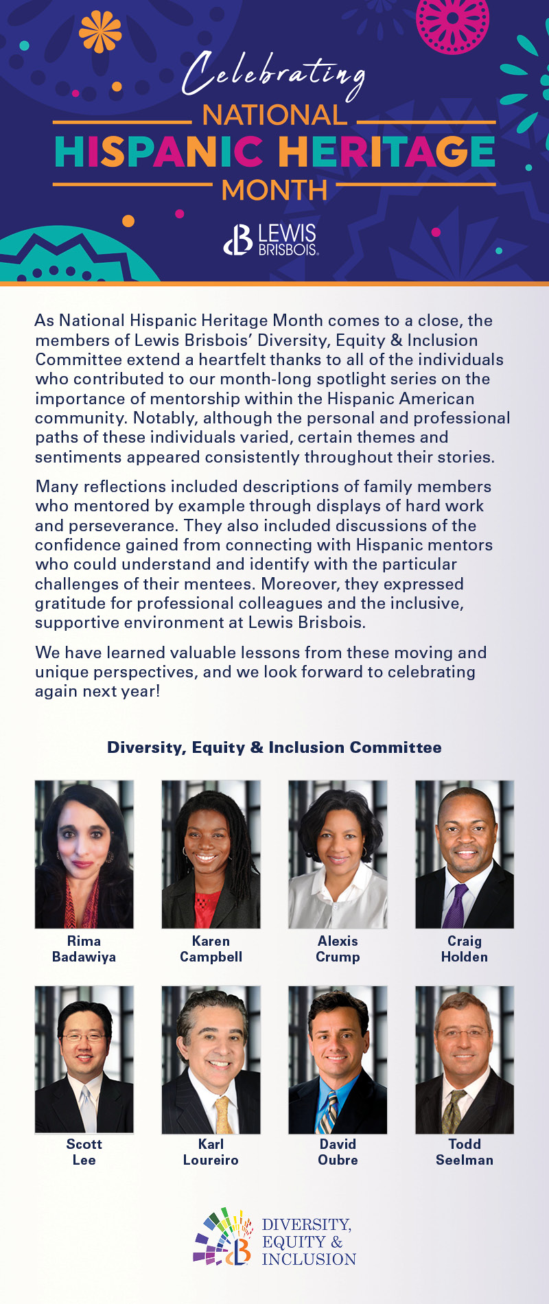As National Hispanic Heritage Month comes to a close, the members of Lewis Brisbois’ Diversity, Equity & Inclusion Committee extend a heartfelt thanks to all of the individuals who contributed to our month-long spotlight series on the importance of mentorship within the Hispanic American community. Notably, although the personal and professional paths of these individuals varied, certain themes and sentiments appeared consistently throughout their stories.      Many reflections included descriptions of family members who mentored by example through displays of hard work and perseverance. They also included discussions of the confidence gained from connecting with Hispanic mentors who could understand and identify with the particular challenges of their mentees. Moreover, they expressed gratitude for professional colleagues and the inclusive, supportive environment at Lewis Brisbois.      We have learned valuable lessons from these moving and unique perspectives, and we look forward to celebrating again next year!