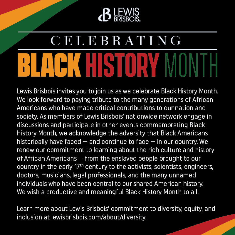 Lewis Brisbois invites you to join us as we celebrate Black History Month. We look forward to paying tribute to the many generations of African Americans who have made critical contributions to our nation and society. As members of Lewis Brisbois’ nationwide network engage in discussions and participate in other events commemorating Black History Month, we acknowledge the adversity that Black Americans historically have faced – and continue to face – in our country. We renew our commitment to learning about the rich culture and history of African Americans – from the enslaved people brought to our country in the early 17th century to the activists, scientists, engineers, doctors, musicians, legal professionals, and the many unnamed individuals who have been central to our shared American history. We wish a productive and meaningful Black History Month to all.     Learn more about Lewis Brisbois’ commitment to diversity, equity, and inclusion at lewisbrisbois.com/about/diversity. 
