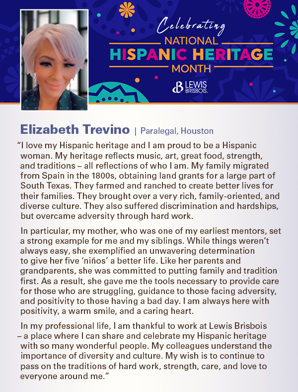 “I love my Hispanic heritage and I am proud to be a Hispanic woman. My heritage reflects music, art, great food, strength, and traditions – all reflections of who I am. My family migrated from Spain in the 1800s, obtaining land grants for a large part of South Texas. They farmed and ranched to create better lives for their families. They brought over a very rich, family-oriented, and diverse culture. They also suffered discrimination and hardships, but overcame adversity through hard work. In particular, my mother, who was one of my earliest mentors, set a strong example for me and my siblings. While things weren’t always easy, she exemplified an unwavering determination to give her five ‘niños’ a better life. Like her parents and grandparents, she was committed to putting family and tradition first. As a result, she gave me the tools necessary to provide care for those who are struggling, guidance to those facing adversity, and positivity to those having a bad day. I am always here with positivity, a warm smile, and a caring heart. In my professional life, I am thankful to work at Lewis Brisbois – a place where I can share and celebrate my Hispanic heritage with so many wonderful people. My colleagues understand the importance of diversity and culture. My wish is to continue to pass on the traditions of hard work, strength, care, and love to everyone around me.”