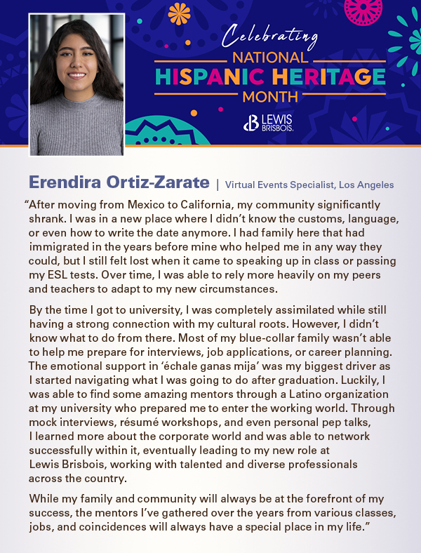 “After moving from Mexico to California, my community significantly shrank. I was in a new place where I didn’t know the customs, language, or even how to write the date anymore. I had family here that had immigrated in the years before mine who helped me in any way they could, but I still felt lost when it came to speaking up in class or passing my ESL tests. Over time, I was able to rely more heavily on my peers and teachers to adapt to my new circumstances. By the time I got to university, I was completely assimilated while still having a strong connection with my cultural roots. However, I didn’t know what to do from there. Most of my blue-collar family wasn’t able to help me prepare for interviews, job applications, or career planning. The emotional support in ‘échale ganas mija’ was my biggest driver as I started navigating what I was going to do after graduation. Luckily, I was able to find some amazing mentors through a Latino organization at my university who prepared me to enter the working world. Through mock interviews, résumé workshops, and even personal pep talks,  I learned more about the corporate world and was able to network successfully within it, eventually leading to my new role at  Lewis Brisbois, working with talented and diverse professionals across the country. While my family and community will always be at the forefront of my success, the mentors I’ve gathered over the years from various classes, jobs, and coincidences will always have a special place in my life.” 