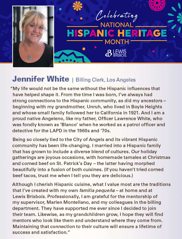 “My life would not be the same without the Hispanic influences that have helped shape it. From the time I was born, I’ve always had strong connections to the Hispanic community, as did my ancestors – beginning with my grandmother, Unruh, who lived in Boyle Heights and whose small family followed her to California in 1921. And I am a proud native Angeleno, like my father, Officer Lawrence White, who was fondly known as ‘Blanco’ when he worked as a patrol officer and detective for the LAPD in the 1960s and ‘70s.  Being so closely tied to the City of Angels and its vibrant Hispanic community has been life-changing. I married into a Hispanic family that has grown to include a diverse blend of cultures. Our holiday gatherings are joyous occasions, with homemade tamales at Christmas and corned beef on St. Patrick’s Day – the latter having morphed beautifully into a fusion of both cuisines. (If you haven’t tried corned beef tacos, trust me when I tell you they are delicious.) Although I cherish Hispanic cuisine, what I value most are the traditions that I’ve created with my own familia pequeña – at home and at Lewis Brisbois. Professionally, I am grateful for the mentorship of my supervisor, Marlen Montellano, and my colleagues in the billing department. They have supported me ever since I decided to join  their team. Likewise, as my grandchildren grow, I hope they will find mentors who look like them and understand where they come from. Maintaining that connection to their culture will ensure a lifetime of success and satisfaction.”