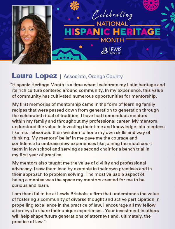 “Hispanic Heritage Month is a time when I celebrate my Latin heritage and its rich culture centered around community. In my experience, this value of community has cultivated numerous opportunities for mentorship. My first memories of mentorship came in the form of learning family recipes that were passed down from generation to generation through the celebrated ritual of tradition. I have had tremendous mentors within my family and throughout my professional career. My mentors understood the value in investing their time and knowledge into mentees like me. I absorbed their wisdom to hone my own skills and way of thinking. My mentors’ belief in me gave me the courage and  confidence to embrace new experiences like joining the moot court  team in law school and serving as second chair for a bench trial in  my first year of practice. My mentors also taught me the value of civility and professional advocacy. I saw them lead by example in their own practices and in  their approach to problem solving. The most valuable aspect of  being a mentee was the space my mentors created for me to be  curious and learn. I am thankful to be at Lewis Brisbois, a firm that understands the value of fostering a community of diverse thought and active participation in propelling excellence in the practice of law. I encourage all my fellow attorneys to share their unique experiences. Your investment in others will help shape future generations of attorneys and, ultimately, the practice of law.”
