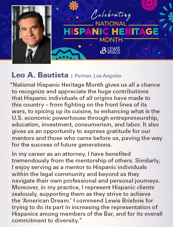“National Hispanic Heritage Month gives us all a chance to recognize and appreciate the huge contributions that Hispanic individuals of all origins have made to this country – from fighting on the front lines of its wars, to spicing up its cuisine, to enhancing what is the U.S. economic powerhouse through entrepreneurship, education, investment, consumerism, and labor. It also gives us an opportunity to express gratitude for our mentors and those who came before us, paving the way for the success of future generations. In my career as an attorney, I have benefited tremendously from the mentorship of others. Similarly, I enjoy serving as a mentor to Hispanic individuals within the legal community and beyond as they navigate their own professional and personal journeys. Moreover, in my practice, I represent Hispanic clients zealously, supporting them as they strive to achieve the ‘American Dream.’ I commend Lewis Brisbois for trying to do its part in increasing the representation of Hispanics among members of the Bar, and for its overall commitment to diversity.”