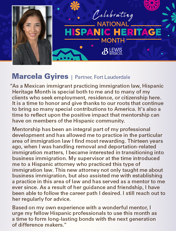 “As a Mexican immigrant practicing immigration law, Hispanic Heritage Month is special both to me and to many of my clients who seek employment, residence, or citizenship here. It is a time to honor and give thanks to our roots that continue to bring so many special contributions to America. It’s also a time to reflect upon the positive impact that mentorship can have on members of the Hispanic community. Mentorship has been an integral part of my professional development and has allowed me to practice in the particular area of immigration law I find most rewarding. Thirteen years ago, when I was handling removal and deportation-related immigration matters, I became interested in transitioning into business immigration. My supervisor at the time introduced me to a Hispanic attorney who practiced this type of immigration law. This new attorney not only taught me about business immigration, but also assisted me with establishing a practice in this area of law and has served as a mentor to me ever since. As a result of her guidance and friendship, I have been able to follow the career path I desired. I still reach out to her regularly for advice.  Based on my own experience with a wonderful mentor, I  urge my fellow Hispanic professionals to use this month as  a time to form long-lasting bonds with the next generation  of difference makers.” 