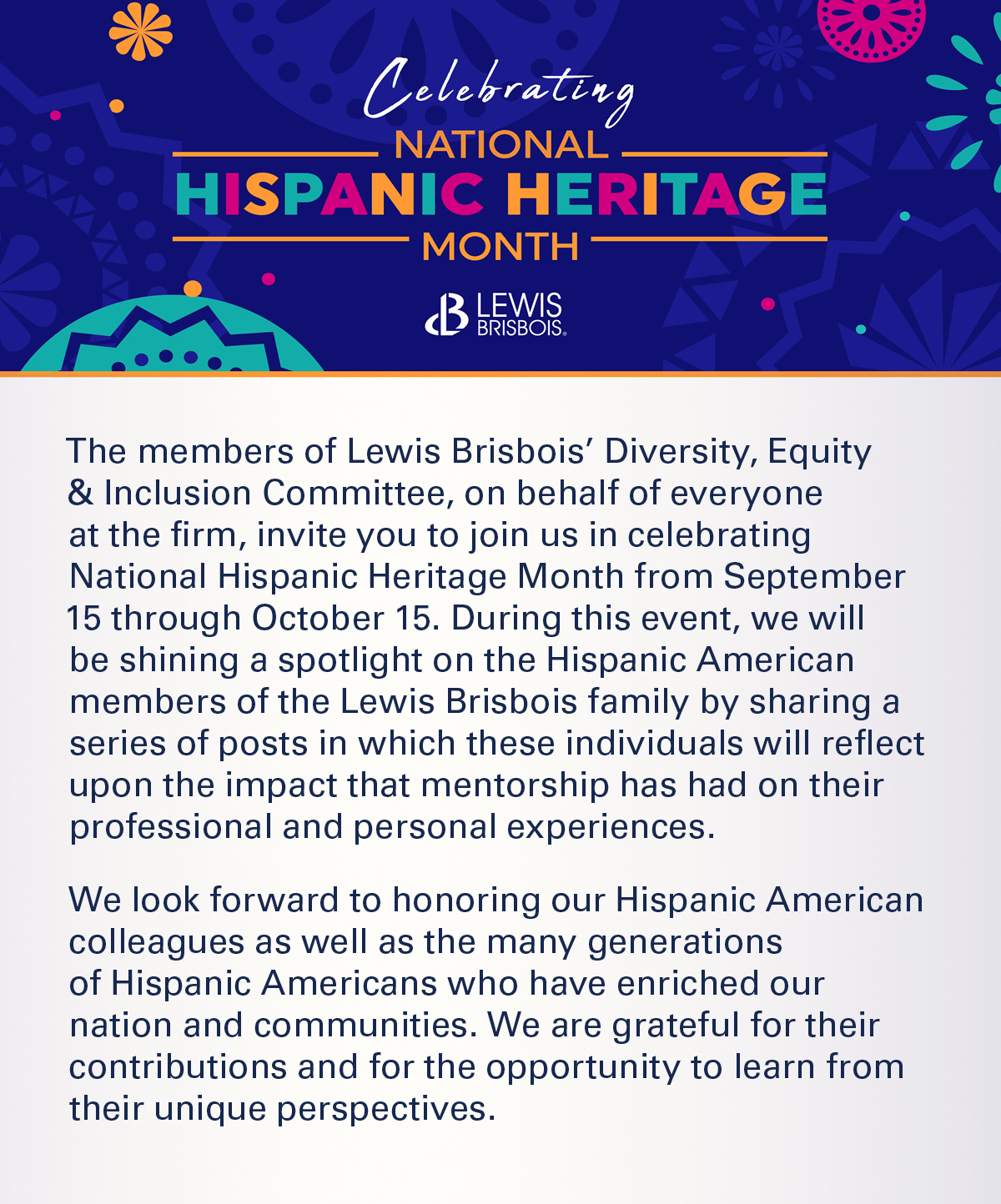 The members of Lewis Brisbois’ Diversity, Equity & Inclusion Committee, on behalf of everyone at the firm, invite you to join us in celebrating National Hispanic Heritage Month from September 15 through October 15. During this event, we will be shining a spotlight on the Hispanic American members of the Lewis Brisbois family by sharing a series of posts in which these individuals will reflect upon the impact that mentorship has had on their professional and personal experiences.     We look forward to honoring our Hispanic American colleagues as well as the many generations of Hispanic Americans who have enriched our nation and communities. We are grateful for their contributions and for the opportunity to learn from their unique perspectives.